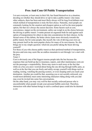 Pros And Cons Of Public Transportation
I m sure everyone, at least once in their life, has found themselves in a situation,
deciding on whether they should drive or opt to take a public transit. Like many
other subjects, there has been and most likely always will be long lived debates over
which method of transportation is truly the best choice. Naturally, most people are
constantly looking for the smartest and cheapest option as well as the most popular
option, but that isn t always the easiest decision. Some factors such as cost,
convenience, impact on the environment, safety can weigh in on the choice between
the driving or public transit. I wantto present an argument both for and against each
option of transportation for others to take into consideration for their choices. In the
factual sense of this debate, the better choice leans more obviously towards the
public transit, but for some people, like myself, the vote of driving your own car
may present itself as the most popular choice for many of its own reasons. So, this
brings me to my simple question: which do you prefer taking the busor driving
yourself?
For those of you who choose public transit as their preferred method of transportation,
the pros and cons may seem like an endless mountain to sort through. Let s start with
the pros.
Toner 2
Cost is obviously one of the biggest reasons people take the bus because the
expenses that can build up due to insurance, repairs, and other maintenance costs are
not the passenger s responsibility. Stress may seem to melt away at the fact that
while on a bus you aren t worried about being the one driving through traffic jams, as
well as at the fact that you can freely and safely occupy yourself with things such as
reading, texting, watching the passing scenery, or even sleeping until you reach your
destination. Another pro could be that, assuming you re not socially awkward, you
would most definitely meet some interesting characters riding along with you and
may even be invited into some fun conversations.
On the other hand, you may very well be that socially awkward person who is
uncomfortable when people invade your personal bubble uninvited. Therefore,
interaction with other human beings in such a confined space could also be deemed
a con
 