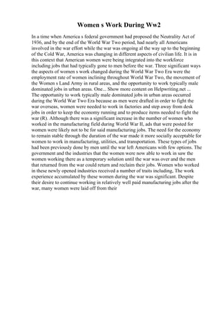 Women s Work During Ww2
In a time when America s federal government had proposed the Neutrality Act of
1936, and by the end of the World War Two period, had nearly all Americans
involved in the war effort while the war was ongoing al the way up to the beginning
of the Cold War, America was changing in different aspects of civilian life. It is in
this context that American women were being integrated into the workforce
including jobs that had typically gone to men before the war. Three significant ways
the aspects of women s work changed during the World War Two Era were the
employment rate of women inclining throughout World War Two, the movement of
the Women s Land Army in rural areas, and the opportunity to work typically male
dominated jobs in urban areas. One... Show more content on Helpwriting.net ...
The opportunity to work typically male dominated jobs in urban areas occurred
during the World War Two Era because as men were drafted in order to fight the
war overseas, women were needed to work in factories and step away from desk
jobs in order to keep the economy running and to produce items needed to fight the
war (R). Although there was a significant increase in the number of women who
worked in the manufacturing field during World War II, ads that were posted for
women were likely not to be for said manufacturing jobs. The need for the economy
to remain stable through the duration of the war made it more socially acceptable for
women to work in manufacturing, utilities, and transportation. These types of jobs
had been previously done by men until the war left Americans with few options. The
government and the industries that the women were now able to work in saw the
women working there as a temporary solution until the war was over and the men
that returned from the war could return and reclaim their jobs. Women who worked
in these newly opened industries received a number of traits including, The work
experience accumulated by these women during the war was significant. Despite
their desire to continue working in relatively well paid manufacturing jobs after the
war, many women were laid off from their
 