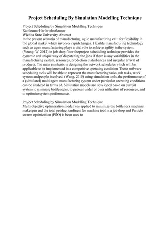 Project Scheduling By Simulation Modelling Technique
Project Scheduling by Simulation Modelling Technique
Ramkumar Harikrishnakumar
Wichita State University Abstract
In the present scenario of manufacturing, agile manufacturing calls for flexibility in
the global market which involves rapid changes. Flexible manufacturing technology
such as agent manufacturing plays a vital role to achieve agility in the system.
(Yeung, W. 2012) in job shop floor the project scheduling technique provides the
dynamic and unique way of dispatching the jobs if there is any variabilities in the
manufacturing system, resources, production disturbances and irregular arrival of
products. The main emphasis is designing the network schedules which will be
applicable to be implemented in a competitive operating condition. These software
scheduling tools will be able to represent the manufacturing tasks, sub tasks, work
system and people involved. (Wang, 2015) using simulation tools, the performance of
a (simulated) multi agent manufacturing system under particular operating conditions
can be analyzed in terms of. Simulation models are developed based on current
system to eliminate bottlenecks, to prevent under or over utilization of resources, and
to optimize system performance.
Project Scheduling by Simulation Modelling Technique
Multi objective optimization model was applied to minimize the bottleneck machine
makespan and the total product tardiness for machine tool in a job shop and Particle
swarm optimization (PSO) is been used to
 