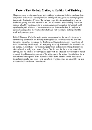 Factors That Go Into Making A Healthy And Thriving...
There are many key factors that go into making a healthy and thriving ministry. One
can picture ministry as a car engine were all the parts and gears are moving together
to reach its destination. If one of the parts or gears fails, the car is going to have a
hard time getting to where it needs to be. One of the most important key factors to
making a healthy ministrywould to insure proper communication between all staff
members in your ministry. If any communication links are broken, it can have a
devastating impact on the relationships between staff members, making it hard to
work and grow as a team.
Ethical Dilemma While the senior pastor was on vacation for a week, it was up to
the ministry team to run the Sunday morning service. This would be the first time
the senior pastor has been gone for this long and having the ministry run solo on all
areas in ministry for this week. All was going perfectly that is until the actual service
on Sunday. A member of our ministry leader team had said somethings to members
of the church at really upset some of them. We decided for the best interest of the
service, that we finished the service and dealt with the situation once the senior pastor
returned from his vacation. As one of the witnesses to the instant I decided to write a
email to the senior pastor that I would like to sit down and talk to him about what
took place when he was gone. I told him about everything that ran smoothly, but also
about the individual what caused some
 
