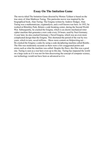 Essay On The Imitation Game
The movie titled The Imitation Game directed by Morten Tyldum is based on the
true story of Alan Mathison Turing. This particular movie was inspired by the
biographical book, Alan Turing: The Enigma written by Andrew Hodges. Alan
Turing was a mathematician, cryptanalysis, and a well known war hero. In 1952, he
worked at Bletchley Park, Britain s code breaking center, during the Second World
War. Subsequently, he cracked the Enigma, which is an electro mechanical rotor
cipher machine that generates a new code every 24 hours, used by Nazi Germany.
A year later, he also cracked Germany s Naval Enigma, which was an even more
complicated design than the Enigma. This shortened the period of the war by two
years, which in turn, saved millions... Show more content on Helpwriting.net ...
He cracked the Enigma s codes by using a code deciphering machine called Bombe .
The film was moderately accurate as there were a few exaggerated points and
errors such as what the machine was called. Despite the flaws, this film was a good
one. Turing is seen as a war hero even up to this day. Turing has impacted the world
on a large scale as if it was not for him discovering the concept of computer science,
our technology would not have been as advanced as it is
 