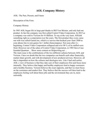 AOL Company History
AOL: The Past, Present, and Future
Description of the Firm:
Company History
In 1983 AOL began life in large part thanks to Bill Von Meister, and only had one
product. In fact the company was first called Control Video Corporation. In 2015 as
a company was sold to Verizon for 4.4 Billion. To say at the very least, AOLdid
something right as a corporation over the years. The first product they every came
out with was called GameLine, which is a service that hooked your Atari 2600 to
your phone line to rent games for 1 dollar (fastcompany). Not soon after it s
beginning, Control Video Corporation collapsed and over 90 % of its staffed were
fired. However out of the ashes of Control Video Corporation, in 1985 Steve Case
founded Quantum ... Show more content on Helpwriting.net ...
The main issue is the combinations of the two different cultures between AOL and
Verizon. I have no doubt that the two companies can benefit each other financially,
market share growth, and with development of new products/services. However, all
that is dependent on how the cultures and ideologies mix. Like I had said earlier,
AOL s view of business is that they take care of their employees first and focus more
internally. They believe that happy and healthy employees lead to happy customers
and a healthy business. Verizon believes the exact opposite, and that we must focus
on the customers and market first. They believe that the success will then lead to the
employees feeling well about there jobs and the environment they are in, more
outwardly
 