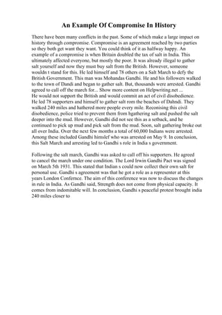 An Example Of Compromise In History
There have been many conflicts in the past. Some of which make a large impact on
history through compromise. Compromise is an agreement reached by two parties
so they both get want they want. You could think of it as halfway happy. An
example of a compromise is when Britain doubled the tax of salt in India. This
ultimately affected everyone, but mostly the poor. It was already illegal to gather
salt yourself and now they must buy salt from the British. However, someone
wouldn t stand for this. He led himself and 78 others on a Salt March to defy the
British Government. This man was Mohandas Gandhi. He and his followers walked
to the town of Dandi and began to gather salt. But, thousands were arrested. Gandhi
agreed to call off the march for... Show more content on Helpwriting.net ...
He would not support the British and would commit an act of civil disobedience.
He led 78 supporters and himself to gather salt rom the beaches of Dahndi. They
walked 240 miles and hathered more people every mile. Reconising this civil
disobedience, police tried to prevent them from hgathering salt and pushed the salt
deeper into the mud. However, Gandhi did not see this as a setback, and he
continued to pick up mud and pick salt from the mud. Soon, salt gathering broke out
all over India. Over the next few months a total of 60,000 Indians were arrested.
Among these included Gandhi himslef who was arrested on May 9. In conclusion,
this Salt March and arresting led to Gandhi s role in India s government.
Following the salt march, Gandhi was asked to call off his supporters. He agreed
to cancel the march under one condition. The Lord Irwin Gandhi Pact was signed
on March 5th 1931. This stated that Indian s could now collect their own salt for
personal use. Gandhi s agreement was that he got a role as a representer at this
years London Confernce. The aim of this conference was now to discuss the changes
in rule in India. As Gandhi said, Strength does not come from physical capacity. It
comes from indomitable will. In conclusion, Gandhi s peaceful protest brought india
240 miles closer to
 