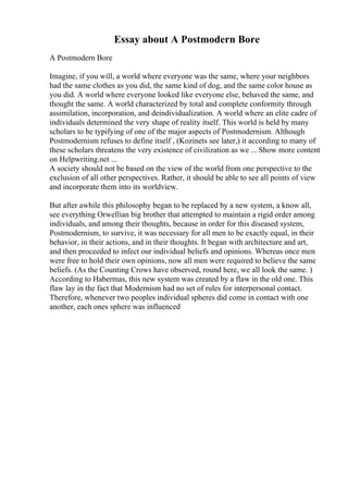 Essay about A Postmodern Bore
A Postmodern Bore
Imagine, if you will, a world where everyone was the same, where your neighbors
had the same clothes as you did, the same kind of dog, and the same color house as
you did. A world where everyone looked like everyone else, behaved the same, and
thought the same. A world characterized by total and complete conformity through
assimilation, incorporation, and deindividualization. A world where an elite cadre of
individuals determined the very shape of reality itself. This world is held by many
scholars to be typifying of one of the major aspects of Postmodernism. Although
Postmodernism refuses to define itself , (Kozinets see later,) it according to many of
these scholars threatens the very existence of civilization as we ... Show more content
on Helpwriting.net ...
A society should not be based on the view of the world from one perspective to the
exclusion of all other perspectives. Rather, it should be able to see all points of view
and incorporate them into its worldview.
But after awhile this philosophy began to be replaced by a new system, a know all,
see everything Orwellian big brother that attempted to maintain a rigid order among
individuals, and among their thoughts, because in order for this diseased system,
Postmodernism, to survive, it was necessary for all men to be exactly equal, in their
behavior, in their actions, and in their thoughts. It began with architecture and art,
and then proceeded to infect our individual beliefs and opinions. Whereas once men
were free to hold their own opinions, now all men were required to believe the same
beliefs. (As the Counting Crows have observed, round here, we all look the same. )
According to Habermas, this new system was created by a flaw in the old one. This
flaw lay in the fact that Modernism had no set of rules for interpersonal contact.
Therefore, whenever two peoples individual spheres did come in contact with one
another, each ones sphere was influenced
 