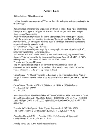 Abbott Labs
Risk Arbitrage: Abbott Labs Alza
1) How does risk arbitrage work? What are the risks and opportunities associated with
this strategy?
Risk arbitrage, or merger and acquisition arbitrage, is one of three types of arbitrage
strategies. Two types of mergers are possible: a cash merger and a stockmerger.
Cash Merger Opportunities
Acquirer proposes to purchase the shares of the target for a certain price in cash.
Until the acquisition is completed, the stock of the target usually trades below the
purchase price. An arbitrageur buys the stock of the target and makes a gain if the
acquirer ultimately buys the stock.
Stock for Stock Merger Opportunities
Acquirer proposes to buy the target by exchanging its own stock for the stock of ...
Show more content on Helpwriting.net ...
The number of Abbott shares shorted is then found by multiplying the number of
shares of Alza purchased by the Announced Exchange Ratio of 1.2 ABT:1.0 AZA,
which yields 312,000 shares of Abbott that are to be shorted.
Potential and Expected Returns
The bet s payoff is reflected in the spread between the market values of
consideration to be received in the deal (acquirer s stock, cash) minus the market
values of securities to be given up (target s stock).
Gross Spread (Per Share)= Value to be Received in the Transaction Stock Price of
Target = Value of Abbott Shares to be Received Price of Alza = (43.50 x 1.2) 48.00 =
$4.20
Gross Spread (Total)= (43.50 x 312,000 shares) (48.00 x 260,000 shares)
= 13,572,000 12,480,000
= $1,092,000
Net Spread= Gross Spread (total) В± All Other Cash Flows from Investment = Gross
Spread Margin Interest + Short Sale Rebate = 1,092,000 ((6.2% x 50% x 12,480,000
x (191/365)) + (5.6% x 13,572,000 x (191/365)) = 1,092,000 202,450 + 397,715 =
$1,287,265
Potential ROI= Net Spread / Total Capital Employed = 1,287,265 / ((50% x
13,572,000) + (50% x 12,480,000)) = 1,287,265 / 13,026,000 = 10.1%
Annualized Potential ROI = Potential ROI x (365 / Number of Days until
Completion) = 10.1% x (365/191) = 19.3%
3) Why would you expect positive excess returns
 