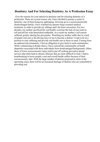 Dentistry And For Selecting Dentistry As A Profession Essay
. Give the reasons for your interest in dentistry and for selecting dentistry as a
profession: There are several reason why I have decided to pursue a career in
dentistry, one of them being my upbringing. Growing up in a socioeconomically
disadvantaged family, I have watched my parents forgo essential medical
treatment, in order to provide my siblings and I the basic necessities. For two
decades, my mother sacrificed her oral health; overtime the lack of care took its
toll and left her with diminished oralhealth. As a result my mother s self esteem
suffered, greatly altering her personality. Watching my mother suffer due to a lack
of proper oral care is the driving force in me to become a dentist. I want to be in a
position to ease suffering and provide oral health care to those in need. Coming from
an underserved community, I feel an obligation to give back to such communities.
While volunteering at dental clinics, I have noticed the commonality of health
disparities associated with those individuals from disadvantaged backgrounds. Often,
those of lower socioeconomic status tend to put off seeking preventive dental
services that often lead to chronic illnesses that are more difficult to treat. I find it
heartbreaking to know people s oral and overall health suffers because of their
socioeconomic state. With the large number of dentists projected to retire in the
upcoming years, there will be an increased shortage of dentists who are committed to
providing oral
 