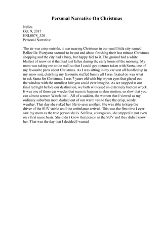 Personal Narrative On Christmas
Nelles
Oct. 9, 2017
ENL0078_320
Personal Narrative
The air was crisp outside, it was nearing Christmas in our small little city named
Belleville. Everyone seemed to be out and about finishing their last minute Christmas
shopping and the city had a busy, but happy feel to it. The ground had a white
blanket of snow on it that had just fallen during the early hours of the morning. My
mom was taking me to the mall so that I could get pictures taken with Santa, one of
my favourite parts about Christmas. As I was sitting in my car seat all bundled up in
my snow suit, clutching my favourite stuffed bunny all I was fixated on was what
to ask Santa for Christmas. I was 7 years old with big brown eyes that glared out
the window with the unruliest hair you could ever imagine. As we stopped at our
final red light before our destination, we both witnessed an extremely bad car wreck.
It was one of those car wrecks that seem to happen in slow motion, so slow that you
can almost scream Watch out! . All of a sudden, the women that I viewed as my
ordinary suburban mom dashed out of our warm van to face the crisp, windy
weather. That day she risked her life to save another. She was able to keep the
driver of the SUV stable until the ambulance arrived. This was the first time I ever
saw my mom as the true person she is. Selfless, courageous, she stepped in not even
on a first name basis. She didn t know that person in the SUV and they didn t know
her. That was the day that I decided I wanted
 