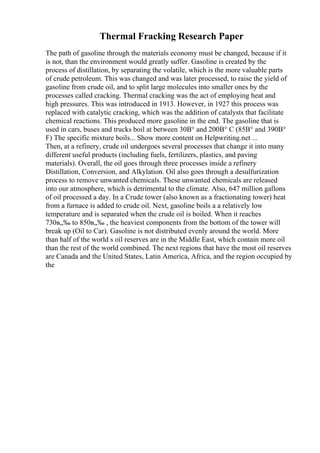 Thermal Fracking Research Paper
The path of gasoline through the materials economy must be changed, because if it
is not, than the environment would greatly suffer. Gasoline is created by the
process of distillation, by separating the volatile, which is the more valuable parts
of crude petroleum. This was changed and was later processed, to raise the yield of
gasoline from crude oil, and to split large molecules into smaller ones by the
processes called cracking. Thermal cracking was the act of employing heat and
high pressures. This was introduced in 1913. However, in 1927 this process was
replaced with catalytic cracking, which was the addition of catalysts that facilitate
chemical reactions. This produced more gasoline in the end. The gasoline that is
used in cars, buses and trucks boil at between 30В° and 200В° C (85В° and 390В°
F) The specific mixture boils... Show more content on Helpwriting.net ...
Then, at a refinery, crude oil undergoes several processes that change it into many
different useful products (including fuels, fertilizers, plastics, and paving
materials). Overall, the oil goes through three processes inside a refinery
Distillation, Conversion, and Alkylation. Oil also goes through a desulfurization
process to remove unwanted chemicals. These unwanted chemicals are released
into our atmosphere, which is detrimental to the climate. Also, 647 million gallons
of oil processed a day. In a Crude tower (also known as a fractionating tower) heat
from a furnace is added to crude oil. Next, gasoline boils a a relatively low
temperature and is separated when the crude oil is boiled. When it reaches
730в„‰ to 850в„‰ , the heaviest components from the bottom of the tower will
break up (Oil to Car). Gasoline is not distributed evenly around the world. More
than half of the world s oil reserves are in the Middle East, which contain more oil
than the rest of the world combined. The next regions that have the most oil reserves
are Canada and the United States, Latin America, Africa, and the region occupied by
the
 