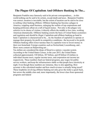 The Plague Of Capitalism And Offshore Banking In The...
Benjamin Franklin once famously said in his private correspondence, ...in this
world nothing can be said to be certain, except death and taxes . Benjamin Franklin
was correct, taxation is inevitable, but the extent of taxation can be said to be close
to nothing when banking offshore. Offshore banking has become a plague in
America, crippling small business, enlarging the wallets of top corporations and
keeping politicians afloat on a raft of liquid money . Not only is this plague very
selective in its choice of victims, it directly affects the middle to low class, working
American dramatically. Offshore banking extorts the basis of United States economics
and regulation and should be illegal. Capitalism and offshore banking go hand in
hand. Capitalism is characterized to be, ...by the freedom of capitalists to operate or
manage their property for profit in competitive conditions ; the keyword is for profit.
Offshore banking offers lower taxrates than if a capitalist were to invest money in
their own homeland. Foreign countries such as Switzerland, Luxembourg, and...
Show more content on Helpwriting.net ...
Tax dollars are considered the drops of blood in a nation s vascular system.
According to the United States Census, in the year 2015, the United States
collected approximately 338 billion, 387 billion, and 49 billion US dollars in
individual income taxes, regular income taxes, and corporation net income tax
respectively. These numbers fund our federal programs, pay wages for public
service workers, and keep the infrastructures stable so that people have electricity at
night. Even though these numbers are immense, they re also appalling. How
accurate is this calculated number and how much revenue is actually being taxed?
These loopholes involving offshore banking not only gives the richer a quick buck,
but screws the middle class and, more importantly, the lower class from sponsored
programs and federal
 