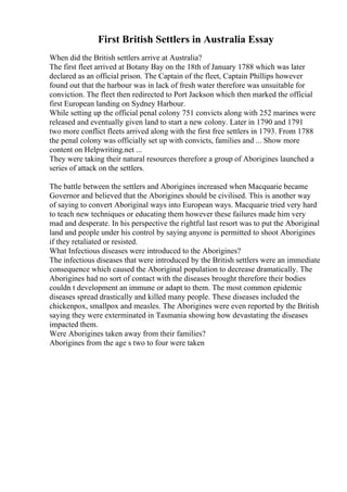 First British Settlers in Australia Essay
When did the British settlers arrive at Australia?
The first fleet arrived at Botany Bay on the 18th of January 1788 which was later
declared as an official prison. The Captain of the fleet, Captain Phillips however
found out that the harbour was in lack of fresh water therefore was unsuitable for
conviction. The fleet then redirected to Port Jackson which then marked the official
first European landing on Sydney Harbour.
While setting up the official penal colony 751 convicts along with 252 marines were
released and eventually given land to start a new colony. Later in 1790 and 1791
two more conflict fleets arrived along with the first free settlers in 1793. From 1788
the penal colony was officially set up with convicts, families and ... Show more
content on Helpwriting.net ...
They were taking their natural resources therefore a group of Aborigines launched a
series of attack on the settlers.
The battle between the settlers and Aborigines increased when Macquarie became
Governor and believed that the Aborigines should be civilised. This is another way
of saying to convert Aboriginal ways into European ways. Macquarie tried very hard
to teach new techniques or educating them however these failures made him very
mad and desperate. In his perspective the rightful last resort was to put the Aboriginal
land and people under his control by saying anyone is permitted to shoot Aborigines
if they retaliated or resisted.
What Infectious diseases were introduced to the Aborigines?
The infectious diseases that were introduced by the British settlers were an immediate
consequence which caused the Aboriginal population to decrease dramatically. The
Aborigines had no sort of contact with the diseases brought therefore their bodies
couldn t development an immune or adapt to them. The most common epidemic
diseases spread drastically and killed many people. These diseases included the
chickenpox, smallpox and measles. The Aborigines were even reported by the British
saying they were exterminated in Tasmania showing how devastating the diseases
impacted them.
Were Aborigines taken away from their families?
Aborigines from the age s two to four were taken
 