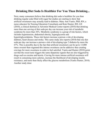 Drinking Diet Soda Is Healthier For You Than Drinking...
Next, many consumers believe that drinking diet soda is healthier for you than
drinking regular soda filled with sugar but studies are starting to show that
artificial sweeteners may actually lead to diabetes. Mary Ann Yantis, PhD, RN, a
nurse educator for Nursing Education Consultants and Kate Hunter, RD, LD
(2010), a clinical dietitian at Adventist Medical Center reports (2010) that drinking
more than one serving of diet soda per day can increase your risk of metabolic
syndrome by more than 36%. Metabolic syndrome is a group of risk factors, which
includes hypertension, abdominal obesity, hyperglycemia and
hypertriglyceridemia. These risk factors increase a person s risk of developing
diabetes, heart disease and stroke. This same study also reports (2010) that one diet
soda per day can increase a person s risk of developing type 2 diabetes by more the
67%. This is possibly due to the fact that artificial sweeteners can be up to 13,000
times sweeter than sugarand this intense sweetness can be addictive thus creating
cravings for more sweetness in order to feel satisfied. Yantis and Hunter (2010) point
out that the sweet taste triggers the same dopamine signals that are also triggered by
drugs such as cocaine and heroin. Craving for more intense artificial sweetness will
result in consuming more calories, increase the likelihood of developing insulin
resistance, and more than likely affect the glucose metabolism (Yantis Hunter, 2010).
Another study done
 