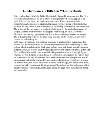 Gender Devices In Hills Like White Elephants
After reading both Hills Like White Elephants by Ernest Hemingway, and The Girls
in Their Summer Dresses by Irwin Shaw, at first glance both stories appear to be
quite different but, these two stories share the same theme: the male female
miscommunication issues. In addition, the reader becomes aware of the similarities
between the two stories which are implied in the setting, conversation, and characters.
The setting of the two stories, is similar in that it presents the gradual sequences of
the plot, and the deterioration of the couple s relationship. In Hills Like White
Elephants , the setting represents a junction in the relationship between the couple:
The hills across the valley of the Ebro were long and white. On this... Show more
content on Helpwriting.net ...
Both stories are pictures of significant moments in a relationship. In addition, it is
notable that both stories share the idea of open communication and honesty in order
to have a healthy relationship. Each story unfolds male and female attitudes towards
different issues, as in Hills Like White Elephants towards the unborn child, and in The
Girls in Their Summer Dresses towards looking on other women. Although Jig and
Frances, are two different women facing a conflict, but subsequently they reject their
male partner at the end. In addition, the American and Michael who play the role of
inconsiderate side in the relationship have portrayed masculine control over women.
On the one hand, the reader encounters different relationships, but on the other hand,
both stories lack commitment. Hemingway and Shaw illustrate that both partnerships
based on mutual relationships, sharing and caring for each other can establish strong
and successful
 