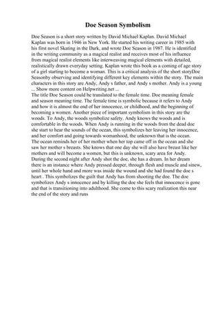 Doe Season Symbolism
Doe Season is a short story written by David Michael Kaplan. David Michael
Kaplan was born in 1946 in New York. He started his writing career in 1985 with
his first novel Skating in the Dark, and wrote Doe Season in 1987. He is identified
in the writing community as a magical realist and receives most of his influence
from magical realist elements like interweaving magical elements with detailed,
realistically drawn everyday setting. Kaplan wrote this book as a coming of age story
of a girl starting to become a woman. This is a critical analysis of the short storyDoe
Seasonby observing and identifying different key elements within the story. The main
characters in this story are Andy, Andy s father, and Andy s mother. Andy is a young
... Show more content on Helpwriting.net ...
The title Doe Season could be translated to the female time. Doe meaning female
and season meaning time. The female time is symbolic because it refers to Andy
and how it is almost the end of her innocence, or childhood, and the beginning of
becoming a women. Another piece of important symbolism in this story are the
woods. To Andy, the woods symbolize safety. Andy knows the woods and is
comfortable in the woods. When Andy is running in the woods from the dead doe
she start to hear the sounds of the ocean, this symbolizes her leaving her innocence,
and her comfort and going towards womanhood, the unknown that is the ocean.
The ocean reminds her of her mother when her top came off in the ocean and she
saw her mother s breasts. She knows that one day she will also have breast like her
mothers and will become a women, but this is unknown, scary area for Andy.
During the second night after Andy shot the doe, she has a dream. In her dream
there is an instance where Andy pressed deeper, through flesh and muscle and sinew,
until her whole hand and more was inside the wound and she had found the doe s
heart . This symbolizes the guilt that Andy has from shooting the doe. The doe
symbolizes Andy s innocence and by killing the doe she feels that innocence is gone
and that is transitioning into adulthood. She come to this scary realization this near
the end of the story and runs
 