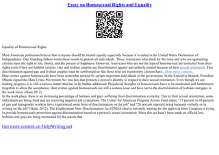 Essay on Homosexual Rights and Equality
Equality of Homosexual Rights
Most American politicians believe that everyone should be treated equally especially because it is stated in the United States Declaration of
Independence. Our founding fathers wrote these words to protect all individuals. Those Americans who abide by the rules and who are upstanding
citizens have the right to life, liberty, and the pursuit of happiness. However, Americans who are not the typical heterosexual are restricted from their
rights even if they are faithful citizens. Gay and lesbian couples are discriminated against and unfairly treated because of their sexual orientation. This
discrimination against gay and lesbian couples must be confronted so that those who are trustworthy citizens have...show more content...
Hate crimes against homosexuals have been somewhat noticed by certain important individuals in the government. In the Executive Branch, President
Obama signed the Hate Crime Prevention Act into law that protects a person's identity in respect to their sexual orientation. Even though we are
making progress, it is still a serious matter that has to be further addressed. Prejudicial thoughts of homosexuals have to be eradicated and furthermore
forgotten to allow the acceptance. Hate crimes against homosexuals are still a serious issue and have led to the discrimination of lesbians and gays in
the work force. (Hunt,2012)
In the work place, there is an increasing percentage of lesbians and gays suffering from discrimination everyday. Due to their sexual orientation, some
individuals are being fired and are receiving negative job evaluations. The Center for American Progress Action Fund states, "15 percent to 43 percent
of gay and transgender workers have experienced some form of discrimination on the job" and "20 percent reported being harassed verbally or in
writing on the job" (Hunt, 2012). The Employment Non–Discrimination Act (ENDA) that is currently waiting for the approval from Congress is trying
to provide homosexuals protection against discrimination based on a person's sexual orientation. Since this act hasn't been made an official law,
lesbians and gays are being mistreated for the reason that
Get more content on HelpWriting.net
 