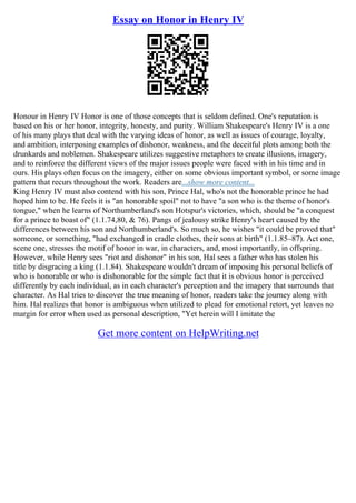 Essay on Honor in Henry IV
Honour in Henry IV Honor is one of those concepts that is seldom defined. One's reputation is
based on his or her honor, integrity, honesty, and purity. William Shakespeare's Henry IV is a one
of his many plays that deal with the varying ideas of honor, as well as issues of courage, loyalty,
and ambition, interposing examples of dishonor, weakness, and the deceitful plots among both the
drunkards and noblemen. Shakespeare utilizes suggestive metaphors to create illusions, imagery,
and to reinforce the different views of the major issues people were faced with in his time and in
ours. His plays often focus on the imagery, either on some obvious important symbol, or some image
pattern that recurs throughout the work. Readers are...show more content...
King Henry IV must also contend with his son, Prince Hal, who's not the honorable prince he had
hoped him to be. He feels it is "an honorable spoil" not to have "a son who is the theme of honor's
tongue," when he learns of Northumberland's son Hotspur's victories, which, should be "a conquest
for a prince to boast of" (1.1.74,80, & 76). Pangs of jealousy strike Henry's heart caused by the
differences between his son and Northumberland's. So much so, he wishes "it could be proved that"
someone, or something, "had exchanged in cradle clothes, their sons at birth" (1.1.85–87). Act one,
scene one, stresses the motif of honor in war, in characters, and, most importantly, in offspring.
However, while Henry sees "riot and dishonor" in his son, Hal sees a father who has stolen his
title by disgracing a king (1.1.84). Shakespeare wouldn't dream of imposing his personal beliefs of
who is honorable or who is dishonorable for the simple fact that it is obvious honor is perceived
differently by each individual, as in each character's perception and the imagery that surrounds that
character. As Hal tries to discover the true meaning of honor, readers take the journey along with
him. Hal realizes that honor is ambiguous when utilized to plead for emotional retort, yet leaves no
margin for error when used as personal description, "Yet herein will I imitate the
Get more content on HelpWriting.net
 