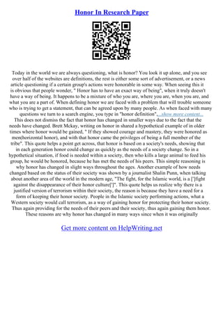 Honor In Research Paper
Today in the world we are always questioning, what is honor? You look it up alone, and you see
over half of the websites are definitions, the rest is either some sort of advertisement, or a news
article questioning if a certain group's actions were honorable in some way. When seeing this it
is obvious that people wonder, " Honor has to have an exact way of being", when it truly doesn't
have a way of being. It happens to be a mixture of who you are, where you are, when you are, and
what you are a part of. When defining honor we are faced with a problem that will trouble someone
who is trying to get a statement, that can be agreed upon by many people. As when faced with many
questions we turn to a search engine, you type in "honor definition",...show more content...
This does not dismiss the fact that honor has changed in smaller ways due to the fact that the
needs have changed. Brett Mckay, writing on honor in shared a hypothetical example of in older
times where honor would be gained, " If they showed courage and mastery, they were honored as
men(horizontal honor), and with that honor came the privileges of being a full member of the
tribe". This quote helps a point get across, that honor is based on a society's needs, showing that
in each generation honor could change as quickly as the needs of a society change. So in a
hypothetical situation, if food is needed within a society, then who kills a large animal to feed his
group, he would be honored, because he has met the needs of his peers. This simple reasoning is
why honor has changed in slight ways throughout the ages. Another example of how needs
changed based on the status of their society was shown by a journalist Shalin Punn, when talking
about another area of the world in the modern age, "The fight, for the Islamic world, is a [']fight
against the disappearance of their honor culture[']". This quote helps us realize why there is a
justified version of terrorism within their society, the reason is because they have a need for a
form of keeping their honor society. People in the Islamic society performing actions, what a
Western society would call terrorism, as a way of gaining honor for protecting their honor society.
Thus again providing for the needs of their peers and their society, thus again gaining them honor.
These reasons are why honor has changed in many ways since when it was originally
Get more content on HelpWriting.net
 