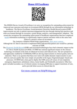 Honor Of Excellence
The HIMSS Davies Award of Excellence is to serve as recognition for outstanding achievement for
improved care outcomes and return on investment (ROI) through the use information technology in
healthcare. The Davies Excellence Award promotes Electronic Health Record system (EHR)
improvements not only in patient outcomes/engagement but also through sharing best practices and
what was learned through its execution, system design, analytics, and management's' adoption . The
award also recognizes the outstanding achievement of healthcare organizations that have employed
health information technology to significantly improve patient outcomes while at the same time
achieves a positive return on investment.
The Analytics Adoption Model helps organizations...show more content...
Although the UC Davis's decision to implement HER indicated that patient care would be a primary
outcome of EHR.
The Electronic Health Record (EHR) and associated technologies have had a dramatic impact on the
UC Davis Health System (UCDHS). UCDHS has realized significant returns on the clinical
technology investment in the form of enhanced revenues and reduced costs. The new perspective
and approaches enabled by UCDHSвЂџ EHR are driving improvements in clinical quality and cost
reduction. There is no question that these new tools will enable dramatic improvements in care
delivery and care quality that were simply not possible in the legacy fragmented paper–based care
processes. UCDHS had a clear goal to deploy the EHR across all venues of care (inpatient,
emergency department, ambulatory clinics, home health, and Telehealth encounters). Other key
goals included secondary use of clinical content, leveraging EHR data to support transitions of care,
and to provide better access to clinical data for
Get more content on HelpWriting.net
 