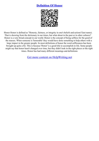 Definition Of Honor
Honor Honor is defined as "Honesty, fairness, or integrity in one's beliefs and actions"(last name).
That is showing from the dictionary in our times, but what about in the past or in other cultures?
Honor is a very broad concept in our world. Honor is the concept of being selfless for the good of
the masses. When someone is 'honorable' they would have done something to help others with a
large impact in the greater people. In most definitions of honor the word selflessness has been
brought up quite a bit. This is because 'Honor' is a good title to accomplish in life. Some people
might say that honor hasn't changed over time, but they didn't look in the right places or the right
times. Honor has had many different meanings and definitions
Get more content on HelpWriting.net
 