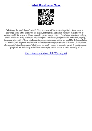 What Does Honor Mean
What does the word "honor" mean? There are many different meanings for it. It can mean a
privilege, some a title of respect for judges, but the main definition would be high respect or
esteem usually for a person. Honor basically means respect, either if you honor something or have
honor. Honor has many synonyms and antonyms. The main synonyms would be respect, dignity,
fame, and glory. All of these words are similar. Also, the main antonyms would be dishonor, being
"ill repute", and disgrace. These words mainly mean having low respect or esteem. Dishonor can
also mean to bring shame upon. What honor personally means to mean is respect. It can be among
people or for something. Honor is something nice for a person to have, meaning he or
Get more content on HelpWriting.net
 