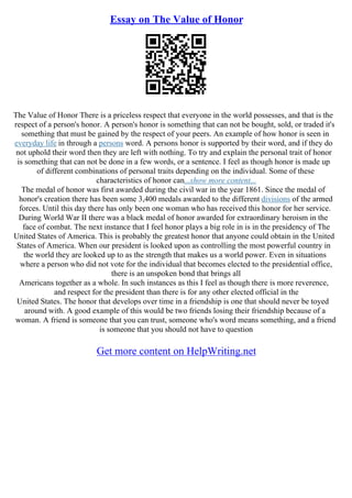 Essay on The Value of Honor
The Value of Honor There is a priceless respect that everyone in the world possesses, and that is the
respect of a person's honor. A person's honor is something that can not be bought, sold, or traded it's
something that must be gained by the respect of your peers. An example of how honor is seen in
everyday life in through a persons word. A persons honor is supported by their word, and if they do
not uphold their word then they are left with nothing. To try and explain the personal trait of honor
is something that can not be done in a few words, or a sentence. I feel as though honor is made up
of different combinations of personal traits depending on the individual. Some of these
characteristics of honor can...show more content...
The medal of honor was first awarded during the civil war in the year 1861. Since the medal of
honor's creation there has been some 3,400 medals awarded to the different divisions of the armed
forces. Until this day there has only been one woman who has received this honor for her service.
During World War II there was a black medal of honor awarded for extraordinary heroism in the
face of combat. The next instance that I feel honor plays a big role in is in the presidency of The
United States of America. This is probably the greatest honor that anyone could obtain in the United
States of America. When our president is looked upon as controlling the most powerful country in
the world they are looked up to as the strength that makes us a world power. Even in situations
where a person who did not vote for the individual that becomes elected to the presidential office,
there is an unspoken bond that brings all
Americans together as a whole. In such instances as this I feel as though there is more reverence,
and respect for the president than there is for any other elected official in the
United States. The honor that develops over time in a friendship is one that should never be toyed
around with. A good example of this would be two friends losing their friendship because of a
woman. A friend is someone that you can trust, someone who's word means something, and a friend
is someone that you should not have to question
Get more content on HelpWriting.net
 