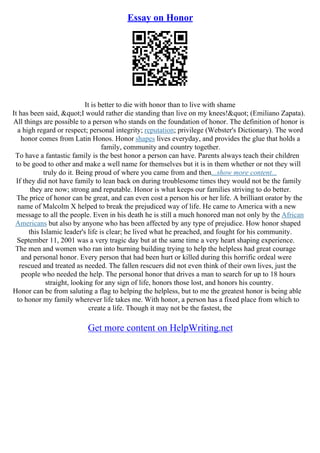 Essay on Honor
It is better to die with honor than to live with shame
It has been said, "I would rather die standing than live on my knees!" (Emiliano Zapata).
All things are possible to a person who stands on the foundation of honor. The definition of honor is
a high regard or respect; personal integrity; reputation; privilege (Webster's Dictionary). The word
honor comes from Latin Honos. Honor shapes lives everyday, and provides the glue that holds a
family, community and country together.
To have a fantastic family is the best honor a person can have. Parents always teach their children
to be good to other and make a well name for themselves but it is in them whether or not they will
truly do it. Being proud of where you came from and then...show more content...
If they did not have family to lean back on during troublesome times they would not be the family
they are now; strong and reputable. Honor is what keeps our families striving to do better.
The price of honor can be great, and can even cost a person his or her life. A brilliant orator by the
name of Malcolm X helped to break the prejudiced way of life. He came to America with a new
message to all the people. Even in his death he is still a much honored man not only by the African
Americans but also by anyone who has been affected by any type of prejudice. How honor shaped
this Islamic leader's life is clear; he lived what he preached, and fought for his community.
September 11, 2001 was a very tragic day but at the same time a very heart shaping experience.
The men and women who ran into burning building trying to help the helpless had great courage
and personal honor. Every person that had been hurt or killed during this horrific ordeal were
rescued and treated as needed. The fallen rescuers did not even think of their own lives, just the
people who needed the help. The personal honor that drives a man to search for up to 18 hours
straight, looking for any sign of life, honors those lost, and honors his country.
Honor can be from saluting a flag to helping the helpless, but to me the greatest honor is being able
to honor my family wherever life takes me. With honor, a person has a fixed place from which to
create a life. Though it may not be the fastest, the
Get more content on HelpWriting.net
 