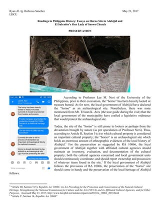 Ryan Al. Ig. Bollozos Sanchez May 21, 2017
LDCU
Readings in Philippine History: Essays on Horno Site in Alubijid and
El Salvador’s Our Lady of Snows Church
PRESERVATION
According to Professor Lee M. Neri of the University of the
Philippines, prior to their excavation, the “horno” has been heavily looted or
treasure hunted. As for now, the local government of Alubijid have declared
the “horno” as an archaeological site. Nonetheless, there was none
mentioned from Mr. Tristan K. Ares (the tour guide during the visit) that the
local government of the municipality have crafted a legislative ordinance
that would protect the archaeological site.
Today, the site of the “horno” is still prone to looters or perhaps from the
devastation brought by nature (as per speculation of Professor Neri). Thus,
according to Article II, Section 5 (c) to which cultural property is considered
an important cultural property; the “horno” is an archaeological site which
holds an enormous amount of ethnographic evidences of the local history of
Alubijid.1
For the preservation as suggested by RA 10066, the local
government of Alubijid together with affiliated cultural agencies should
maintain an inventory, evaluation, and documentation of the cultural
property; both the cultural agencies concerned and local government units
should continuously coordinate; and should report ownership and possession
of whatever items found in the site.2
If the local government of Alubijid
follows the provisions of RA 10066, the preservation of the “horno” site
should come in handy and the preservation of the local heritage of Alubijid
follows.
1
“Article III, Section 5 (5), Republic Act 10066: An Act Providing for the Protection and Conservation of the Natural Cultural
Heritage, Strengthening the National Commission for Culture and the Arts (NCCA) and its Affiliated Cultural Agencies, and for Other
Purposes, Accessed May 21, 2017, http://www.lawphil.net/statutes/repacts/ra2010/ra_10066_2010.html
2
“Article V, Section 14, Republic Act 10066”
 