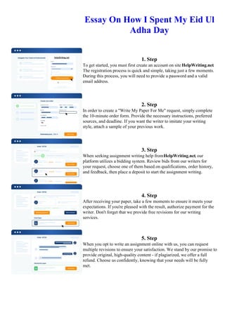 Essay On How I Spent My Eid Ul
Adha Day
1. Step
To get started, you must first create an account on site HelpWriting.net.
The registration process is quick and simple, taking just a few moments.
During this process, you will need to provide a password and a valid
email address.
2. Step
In order to create a "Write My Paper For Me" request, simply complete
the 10-minute order form. Provide the necessary instructions, preferred
sources, and deadline. If you want the writer to imitate your writing
style, attach a sample of your previous work.
3. Step
When seeking assignment writing help fromHelpWriting.net, our
platform utilizes a bidding system. Review bids from our writers for
your request, choose one of them based on qualifications, order history,
and feedback, then place a deposit to start the assignment writing.
4. Step
After receiving your paper, take a few moments to ensure it meets your
expectations. If you're pleased with the result, authorize payment for the
writer. Don't forget that we provide free revisions for our writing
services.
5. Step
When you opt to write an assignment online with us, you can request
multiple revisions to ensure your satisfaction. We stand by our promise to
provide original, high-quality content - if plagiarized, we offer a full
refund. Choose us confidently, knowing that your needs will be fully
met.
Essay On How I Spent My Eid Ul Adha Day Essay On How I Spent My Eid Ul Adha Day
 