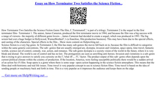 Essay on How Terminator Two Satisfies the Science Fiction...
How Terminator Two Satisfies the Science Fiction Genre The film, Г‚'TerminatorГ‚' is part of a trilogy; Terminator 2 is the sequel to the first
terminator film– Terminator 1. The auteur, James Cameron, produced the first terminator movie in 1984; and because the film was a big success with
a range of viewers– the majority of different genre lovers– , James Cameron had decided to create a sequel, which was produced in 1993. The big
screen had cost a huge budget in Hollywood, WarnerBrotherГ‚'s (a franchise, film production business). This may have been due to the special effects,
and casting of the characters. Special effects in the film... Show more content on Helpwriting.net ...
Science fiction is a very big genre. In Terminator 2, the film has many sub–genres the movie fall back on to, because the film is difficult to categorize
within the same generic conventions. The sub– genres that are usually emerged are, dystopia, invasion and visitation, space opera, time travel, fantastic
worlds, science out of control, comedy, war, action, and romance. The sub–genre dystopia is a society vision of the world in the future, where it is very
bleak and dismal. The world is out of control and has no law. The protagonists are seen as unwilling anti–heroes. Invasion and visitations is a sub–genre
that is trying to give answers to satisfy you curiosity on the Г‚'what ifГ‚...?Г‚' factor. The product output of this sub– genre often depends upon the
current political climate within the country of production. If the location, America, were feeling susceptible politically there would be a sudden arrival
of an action Sci–Fi film. Soap opera is a genre where there is some soap– opera action happening in the science fiction atmosphere. This means that the
films deal with histrionic and real life issues. Time travel is very popular concept to use in science fiction films. Time travel is based on the idea of
sending people or machinery back and forth in time. This is a very popular as it impresses the audience and keeps them on the edge
... Get more on HelpWriting.net ...
 