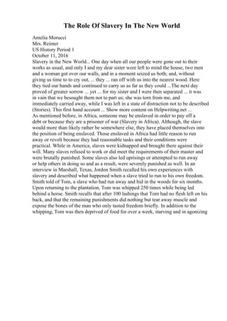 The Role Of Slavery In The New World
Amelia Morucci
Mrs. Reimer
US History Period 1
October 11, 2016
Slavery in the New World... One day when all our people were gone out to their
works as usual, and only I and my dear sister were left to mind the house, two men
and a woman got over our walls, and in a moment seized us both; and, without
giving us time to to cry out, ... they ... ran off with us into the nearest wood. Here
they tied our hands and continued to carry us as far as they could ...The next day
proved of greater sorrow ... yet ... for my sister and I were then separated ... it was
in vain that we besought them not to part us; she was torn from me, and
immediately carried away, while I was left in a state of distraction not to be described
(Stories). This first hand account ... Show more content on Helpwriting.net ...
As mentioned before, in Africa, someone may be enslaved in order to pay off a
debt or because they are a prisoner of war (Slavery in Africa). Although, the slave
would more than likely rather be somewhere else, they have placed themselves into
the position of being enslaved. Those enslaved in Africa had little reason to run
away or revolt because they had reasonable tasks and their conditions were
practical. While in America, slaves were kidnapped and brought there against their
will. Many slaves refused to work or did meet the requirements of their master and
were brutally punished. Some slaves also led uprisings or attempted to run away
or help others in doing so and as a result, were severely punished as well. In an
interview in Marshall, Texas, Jordon Smith recalled his own experiences with
slavery and described what happened when a slave tried to run to his own freedom.
Smith told of Tom, a slave who had run away and hid in the woods for six months.
Upon returning to the plantation, Tom was whipped 250 times while being led
behind a horse. Smith recalls that after 100 lashings that Tom had no flesh left on his
back, and that the remaining punishments did nothing but tear away muscle and
expose the bones of the man who only tasted freedom briefly. In addition to the
whipping, Tom was then deprived of food for over a week, starving and in agonizing
 