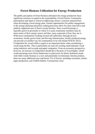 Forest Biomass Utilization for Energy Production
The public perception of forest biomass utilization for energy production faces
significant concerns in regard to the sustainability of local forests. Community
participation and input is critical in addressing citizen s concerns and priorities
when developing a local energy plan. Greater opportunities for public engagement
in the energy planning and policy making processes allow for more innovative and
publicly supported uses of forest woody biomass. Since wood bioenergy is
typically grown in proximity to where it is used, community members may be
more aware of their energy source and thus, more cognizant of how they use it.
With more communities working toward self sufficiency through diverse
economies, locally grown food, and thriving infrastructure, locally produced energy
can provide yet another way for communities to be self reliant (NACD, 2012).
Competition for wood within a region is an important factor when considering a
wood using facility. This is particularly an issue for existing small diameter wood
using industries such as pulp and paper companies. From an economic perspective,
however, an increase in competition should drive the price of wood higher, which
could encourage more forest landowners to plant trees for future feedstock needs.
And while woody biomass is a new and potentially revolutionary forestry product,
there are many additional uses and beneп¬Ѓts of forests, including recreation, timber,
paper production, and wildlife habitat. Communities must
 