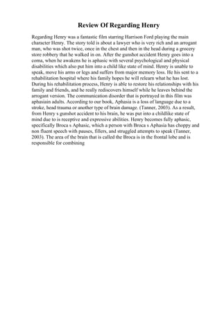 Review Of Regarding Henry
Regarding Henry was a fantastic film starring Harrison Ford playing the main
character Henry. The story told is about a lawyer who is very rich and an arrogant
man, who was shot twice, once in the chest and then in the head during a grocery
store robbery that he walked in on. After the gunshot accident Henry goes into a
coma, when he awakens he is aphasic with several psychological and physical
disabilities which also put him into a child like state of mind. Henry is unable to
speak, move his arms or legs and suffers from major memory loss. He his sent to a
rehabilitation hospital where his family hopes he will relearn what he has lost.
During his rehabilitation process, Henry is able to restore his relationships with his
family and friends, and he really rediscovers himself while he leaves behind the
arrogant version. The communication disorder that is portrayed in this film was
aphasiain adults. According to our book, Aphasia is a loss of language due to a
stroke, head trauma or another type of brain damage. (Tanner, 2003). As a result,
from Henry s gunshot accident to his brain, he was put into a childlike state of
mind due to is receptive and expressive abilities. Henry becomes fully aphasic,
specifically Broca s Aphasic, which a person with Broca s Aphasia has choppy and
non fluent speech with pauses, fillers, and struggled attempts to speak (Tanner,
2003). The area of the brain that is called the Broca is in the frontal lobe and is
responsible for combining
 