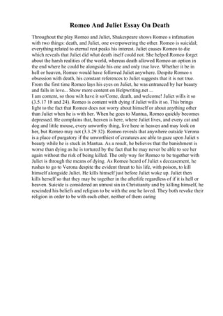 Romeo And Juliet Essay On Death
Throughout the play Romeo and Juliet, Shakespeare shows Romeo s infatuation
with two things: death, and Juliet, one overpowering the other. Romeo is suicidal;
everything related to eternal rest peaks his interest. Juliet causes Romeo to die
which reveals that Juliet did what death itself could not. She helped Romeo forget
about the harsh realities of the world, whereas death allowed Romeo an option in
the end where he could be alongside his one and only true love. Whether it be in
hell or heaven, Romeo would have followed Juliet anywhere. Despite Romeo s
obsession with death, his constant references to Juliet suggests that it is not true.
From the first time Romeo lays his eyes on Juliet, he was entranced by her beauty
and falls in love... Show more content on Helpwriting.net ...
I am content, so thou wilt have it so/Come, death, and welcome! Juliet wills it so
(3.5.17 18 and 24). Romeo is content with dying if Juliet wills it so. This brings
light to the fact that Romeo does not worry about himself or about anything other
than Juliet when he is with her. When he goes to Mantua, Romeo quickly becomes
depressed. He complains that, heaven is here, where Juliet lives, and every cat and
dog and little mouse, every unworthy thing, live here in heaven and may look on
her, but Romeo may not (3.3.29 32). Romeo reveals that anywhere outside Verona
is a place of purgatory if the unworthiest of creatures are able to gaze upon Juliet s
beauty while he is stuck in Mantua. As a result, he believes that the banishment is
worse than dying as he is tortured by the fact that he may never be able to see her
again without the risk of being killed. The only way for Romeo to be together with
Juliet is through the means of dying. As Romeo heard of Juliet s deceasement, he
rushes to go to Verona despite the evident threat to his life, with poison, to kill
himself alongside Juliet. He kills himself just before Juliet woke up. Juliet then
kills herself so that they may be together in the afterlife regardless of if it is hell or
heaven. Suicide is considered an utmost sin in Christianity and by killing himself, he
rescinded his beliefs and religion to be with the one he loved. They both revoke their
religion in order to be with each other, neither of them caring
 