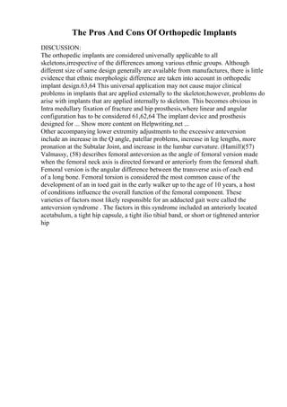 The Pros And Cons Of Orthopedic Implants
DISCUSSION:
The orthopedic implants are considered universally applicable to all
skeletons,irrespective of the differences among various ethnic groups. Although
different size of same design generally are available from manufactures, there is little
evidence that ethnic morphologic difference are taken into account in orthopedic
implant design.63,64 This universal application may not cause major clinical
problems in implants that are applied externally to the skeleton;however, problems do
arise with implants that are applied internally to skeleton. This becomes obvious in
Intra medullary fixation of fracture and hip prosthesis,where linear and angular
configuration has to be considered 61,62,64 The implant device and prosthesis
designed for ... Show more content on Helpwriting.net ...
Other accompanying lower extremity adjustments to the excessive anteversion
include an increase in the Q angle, patellar problems, increase in leg lengths, more
pronation at the Subtalar Joint, and increase in the lumbar curvature. (Hamill)(57)
Valmassy, (58) describes femoral anteversion as the angle of femoral version made
when the femoral neck axis is directed forward or anteriorly from the femoral shaft.
Femoral version is the angular difference between the transverse axis of each end
of a long bone. Femoral torsion is considered the most common cause of the
development of an in toed gait in the early walker up to the age of 10 years, a host
of conditions influence the overall function of the femoral component. These
varieties of factors most likely responsible for an adducted gait were called the
anteversion syndrome . The factors in this syndrome included an anteriorly located
acetabulum, a tight hip capsule, a tight ilio tibial band, or short or tightened anterior
hip
 