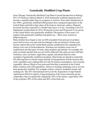 Genetically Modified Crop Plants
Gene Therapy: Genetically Modified Crop Plants Coward Introduction to Biology
SCI 115 Professor Johnson March 4, 2014 Genetically modified organisms have
become a standard rather than an exception in America. Since their introduction in
the 1990 s, genetically modified (GM) products have conquered agriculture in the
United States and hold a large share of the food on American s plates. (Dupont)
Everyone has been exposed to it whether they know it or not. According to the US
Department of agriculture by 2012, 88 percent of corn and 94 percent of soy grown
in the United States were genetically modified. The purpose of this essay is to
explain what genetically modified crop plants are,... Show more content on
Helpwriting.net ...
Many farmers have begun to rely on GM crop plants from pressure to produce
more food at lower cost and with less damage to the environment. Science and
Society reports that in the United States genetic modification has expanded into
almost every area of food production. Scientists can introduce some sort of
modification into the genes of crops, dairy products and animals. For example, the
milk you drink and beef that you eat will be affected if the cattle are fed a GM diet.
Tomatoes, corn, soy beans, sugar beets, squash, and animal feed are some
examples of genetically modified crop plants. Plant foods are altered to extend the
life allowing them to tolerate longer periods of transportation, kill the diseases that
some vegetables carry making them not safe for human consumption; virus resistant
vegetables. (Bocco) Much of our processed food that is produced in the United
States contains some GM ingredients. Almost everything containing corn or soy has
been genetically modified. For example cookies, crackers, breakfast cereals, and
cooking oils. The 2011 International Service for the Acquisition of Agri biotech
Applications (ISAAA) reports A huge proportion of the most commonly grown
commodity crops are genetically engineered: 95% of the nation s sugar beets, 94%
of the soybeans, 90% of the cotton and 88% of the feed corn.
 