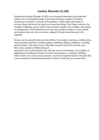 Anxiety Disorder (GAD)
Summed up Anxiety Disorder (GAD) is an overstated uneasiness and strain that
endures for a considerable length of time and influences roughly 6.8 million
Americans or around 3.1 percent of the populace. GAD causes individuals to
envision fiasco and stress too much over numerous things, from larger concerns, for
example, wellbeing, cash or work to more normal concerns, for example, auto repairs
or arrangements. GAD influences twice the same number of ladies as men, and the
nervousness turns out to be so serious, ordinary life and connections get to be
impeded.
Stresses can be joined by physical side effects, for example, weariness, cerebral pains,
muscle pressure and hurts, trouble gulping, trembling, jerking, crabbiness, sweating,
and hot flashes. The turmoil more often than not grows bit by bit and may start ...
Show more content on Helpwriting.net ...
Social fear can be constrained to one and only sort of circumstance, for example, an
apprehension of talking in formal or casual circumstances, or eating or drinking
before others. In its most serious structure, social fear might be broad to the point that
a man encounters indications practically at whatever time they are around other
 