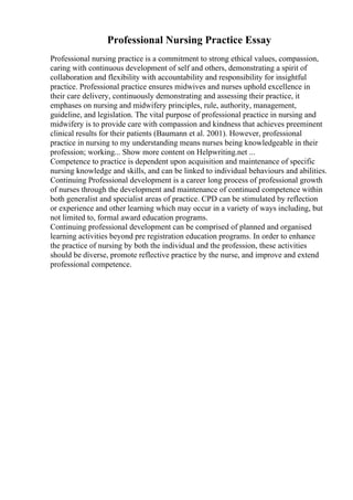 Professional Nursing Practice Essay
Professional nursing practice is a commitment to strong ethical values, compassion,
caring with continuous development of self and others, demonstrating a spirit of
collaboration and flexibility with accountability and responsibility for insightful
practice. Professional practice ensures midwives and nurses uphold excellence in
their care delivery, continuously demonstrating and assessing their practice, it
emphases on nursing and midwifery principles, rule, authority, management,
guideline, and legislation. The vital purpose of professional practice in nursing and
midwifery is to provide care with compassion and kindness that achieves preeminent
clinical results for their patients (Baumann et al. 2001). However, professional
practice in nursing to my understanding means nurses being knowledgeable in their
profession; working... Show more content on Helpwriting.net ...
Competence to practice is dependent upon acquisition and maintenance of specific
nursing knowledge and skills, and can be linked to individual behaviours and abilities.
Continuing Professional development is a career long process of professional growth
of nurses through the development and maintenance of continued competence within
both generalist and specialist areas of practice. CPD can be stimulated by reflection
or experience and other learning which may occur in a variety of ways including, but
not limited to, formal award education programs.
Continuing professional development can be comprised of planned and organised
learning activities beyond pre registration education programs. In order to enhance
the practice of nursing by both the individual and the profession, these activities
should be diverse, promote reflective practice by the nurse, and improve and extend
professional competence.
 