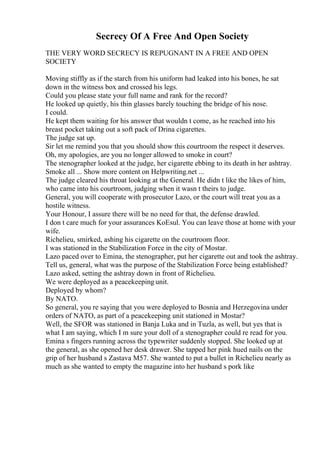Secrecy Of A Free And Open Society
THE VERY WORD SECRECY IS REPUGNANT IN A FREE AND OPEN
SOCIETY
Moving stiffly as if the starch from his uniform had leaked into his bones, he sat
down in the witness box and crossed his legs.
Could you please state your full name and rank for the record?
He looked up quietly, his thin glasses barely touching the bridge of his nose.
I could.
He kept them waiting for his answer that wouldn t come, as he reached into his
breast pocket taking out a soft pack of Drina cigarettes.
The judge sat up.
Sir let me remind you that you should show this courtroom the respect it deserves.
Oh, my apologies, are you no longer allowed to smoke in court?
The stenographer looked at the judge, her cigarette ebbing to its death in her ashtray.
Smoke all ... Show more content on Helpwriting.net ...
The judge cleared his throat looking at the General. He didn t like the likes of him,
who came into his courtroom, judging when it wasn t theirs to judge.
General, you will cooperate with prosecutor Lazo, or the court will treat you as a
hostile witness.
Your Honour, I assure there will be no need for that, the defense drawled.
I don t care much for your assurances KoЕѕul. You can leave those at home with your
wife.
Richelieu, smirked, ashing his cigarette on the courtroom floor.
I was stationed in the Stabilization Force in the city of Mostar.
Lazo paced over to Emina, the stenographer, put her cigarette out and took the ashtray.
Tell us, general, what was the purpose of the Stabilization Force being established?
Lazo asked, setting the ashtray down in front of Richelieu.
We were deployed as a peacekeeping unit.
Deployed by whom?
By NATO.
So general, you re saying that you were deployed to Bosnia and Herzegovina under
orders of NATO, as part of a peacekeeping unit stationed in Mostar?
Well, the SFOR was stationed in Banja Luka and in Tuzla, as well, but yes that is
what I am saying, which I m sure your doll of a stenographer could re read for you.
Emina s fingers running across the typewriter suddenly stopped. She looked up at
the general, as she opened her desk drawer. She tapped her pink hued nails on the
grip of her husband s Zastava M57. She wanted to put a bullet in Richelieu nearly as
much as she wanted to empty the magazine into her husband s pork like
 