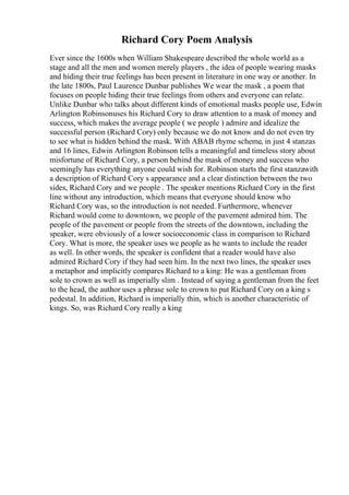 Richard Cory Poem Analysis
Ever since the 1600s when William Shakespeare described the whole world as a
stage and all the men and women merely players , the idea of people wearing masks
and hiding their true feelings has been present in literature in one way or another. In
the late 1800s, Paul Laurence Dunbar publishes We wear the mask , a poem that
focuses on people hiding their true feelings from others and everyone can relate.
Unlike Dunbar who talks about different kinds of emotional masks people use, Edwin
Arlington Robinsonuses his Richard Cory to draw attention to a mask of money and
success, which makes the average people ( we people ) admire and idealize the
successful person (Richard Cory) only because we do not know and do not even try
to see what is hidden behind the mask. With ABAB rhyme scheme, in just 4 stanzas
and 16 lines, Edwin Arlington Robinson tells a meaningful and timeless story about
misfortune of Richard Cory, a person behind the mask of money and success who
seemingly has everything anyone could wish for. Robinson starts the first stanzawith
a description of Richard Cory s appearance and a clear distinction between the two
sides, Richard Cory and we people . The speaker mentions Richard Cory in the first
line without any introduction, which means that everyone should know who
Richard Cory was, so the introduction is not needed. Furthermore, whenever
Richard would come to downtown, we people of the pavement admired him. The
people of the pavement or people from the streets of the downtown, including the
speaker, were obviously of a lower socioeconomic class in comparison to Richard
Cory. What is more, the speaker uses we people as he wants to include the reader
as well. In other words, the speaker is confident that a reader would have also
admired Richard Cory if they had seen him. In the next two lines, the speaker uses
a metaphor and implicitly compares Richard to a king: He was a gentleman from
sole to crown as well as imperially slim . Instead of saying a gentleman from the feet
to the head, the author uses a phrase sole to crown to put Richard Cory on a king s
pedestal. In addition, Richard is imperially thin, which is another characteristic of
kings. So, was Richard Cory really a king
 