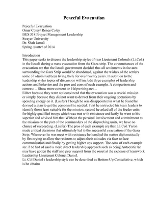 Peaceful Evacuation
Peaceful Evacuation
Omar Coley/ Renee Coley
BUS 518 Project Management Leadership
Strayer University
Dr. Shah Jamali
Spring quarter of 2014
Introduction
This paper seeks to discuss the leadership styles of two Lieutenant Colonels (Lt.Col.)
in the Israeli during a mass evacuation from the Gaza strip. The circumstances of the
evacuation are that the Israeli government decided that all settlements in the area
surrounding the Gaza Strip would be abandoned, against the wishes of the settlers
some of whom had been living there for over twenty years. In addition to the
leadership styles topics of discussion will include three examples of leadership
actions and behavior and the pros and cons of each example. A comparison and
contrast ... Show more content on Helpwriting.net ...
Either because they were not convinced that the evacuation was a crucial mission
or simply because they did not want to detract from their ongoing operations by
spending energy on it. (Laufer) Though he was disappointed in what he found he
devised a plan to get the personnel he needed. First he instructed his team leaders to
identify those least suitable for the mission, second he asked all of the feeder units
for highly qualified troops which was met with resistance and lastly he went to his
superior and advised him that Without the personal involvement and commitment to
the mission on the part of the commanders of the dispatching units, we have no
chance of succeeding. (Laufer) The pros of each example are that Lt. Col. Yaron
made critical decisions that ultimately led to the successful evacuation of the Gaza
Strip. Whenever he was meet with resistance he handled the matter diplomatically
by first trying to allow the resistors to adjust their attitudes via face to face
communication and finally by getting higher ups support. The cons of each example
are if he had of used a more direct leadership approach such as being Autocratic he
may have gotten the staff and peer support from the onset at the expense of teamwork.
Leadership Lieutenant Colonel Daniel.
Lt. Col Daniel s leadership style can be described as Bottom Up Consultative, which
is he obtains
 
