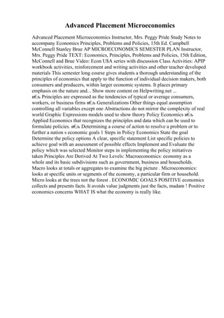 Advanced Placement Microeconomics
Advanced Placement Microeconomics Instructor, Mrs. Peggy Pride Study Notes to
accompany Economics Principles, Problems and Policies, 15th Ed. Campbell
McConnell Stanley Brue AP MICROECONOMICS SEMESTER PLAN Instructor,
Mrs. Peggy Pride TEXT: Economics, Principles, Problems and Policies, 15th Edition,
McConnell and Brue Video: Econ U$A series with discussion Class Activities: APIP
workbook activities, reinforcement and writing activities and other teacher developed
materials This semester long course gives students a thorough understanding of the
principles of economics that apply to the function of individual decision makers, both
consumers and producers, within larger economic systems. It places primary
emphasis on the nature and... Show more content on Helpwriting.net ...
в€
љ Principles are expressed as the tendencies of typical or average consumers,
workers, or business firms в€
љ Generalizations Other things equal assumption
controlling all variables except one Abstractions do not mirror the complexity of real
world Graphic Expressions models used to show theory Policy Economics в€
љ
Applied Economics that recognizes the principles and data which can be used to
formulate policies. в€
љ Determining a course of action to resolve a problem or to
further a nation s economic goals 1 Steps in Policy Economics State the goal
Determine the policy options A clear, specific statement List specific policies to
achieve goal with an assessment of possible effects Implement and Evaluate the
policy which was selected Monitor steps in implementing the policy initiatives
taken Principles Are Derived At Two Levels: Macroeconomics: economy as a
whole and its basic subdivisions such as government, business and households.
Macro looks at totals or aggregates to examine the big picture . Microeconomics:
looks at specific units or segments of the economy, a particular firm or household.
Micro looks at the trees not the forest . ECONOMIC GOALS POSITIVE economics
collects and presents facts. It avoids value judgments just the facts, madam ! Positive
economics concerns WHAT IS what the economy is really like.
 