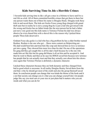 Kids Surviving Time In Jdc s Horrible Crimes
3 Juvenile kids serving time in Jdc s all get a once in a lifetime to leave and live a
real life as a kid. All of them committed horrible crimes that got them in there but
one person wants them out of there his name is Douglas Healy. Douglas took these
kids in and saved them. The kids are Gecko Fosse young thug charged with grand
theft auto but in reality he is not a young thug he is just a kid who got mixed with
the wrong and Gecko has no father kinda like the next person but he had a father
just not a very good one this kids name is Terrence Florian his dad was always
abusive he even chased him with a shovel this is the reason why I picked these
people These kids deserved it.
Graham Fosse aka gecko is a kid who has a big problem he has a older brother named
Reuben. Reuben is the one who got ... Show more content on Helpwriting.net ...
His dad would beat him and treat him like crap and showed him no love so terrence
got into a gang. They showed him more love than his dad. On one of the operations
his gang did they got caught this is all his dad s fault because he is the one who
made him act like this but his gang did blame it all on him and he accepted it. And
then he went to Healy and then as he says his DOGS saved him because now terrence
has people that he can actually trust and that they actually care about him this shows
once again that Terrence Florian is definitely a dynamic character.
I picked these characters because they are both dynamic and they changed from
bad to good which is awesome. In all reality Douglas Healey Saved them from the
end that s why he should get most of the credit and also the group themself saved
them. In conclusion people can change that was kinda the theme of the book and it
s not that society can change you it s that you can change yourself don t let people
judge like say you steal cars or your size or just plain bad it matters who you are
inside and what you can do for
 