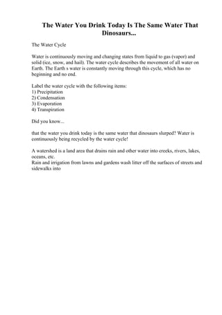 The Water You Drink Today Is The Same Water That
Dinosaurs...
The Water Cycle
Water is continuously moving and changing states from liquid to gas (vapor) and
solid (ice, snow, and hail). The water cycle describes the movement of all water on
Earth. The Earth s water is constantly moving through this cycle, which has no
beginning and no end.
Label the water cycle with the following items:
1) Precipitation
2) Condensation
3) Evaporation
4) Transpiration
Did you know...
that the water you drink today is the same water that dinosaurs slurped? Water is
continuously being recycled by the water cycle!
A watershed is a land area that drains rain and other water into creeks, rivers, lakes,
oceans, etc.
Rain and irrigation from lawns and gardens wash litter off the surfaces of streets and
sidewalks into
 