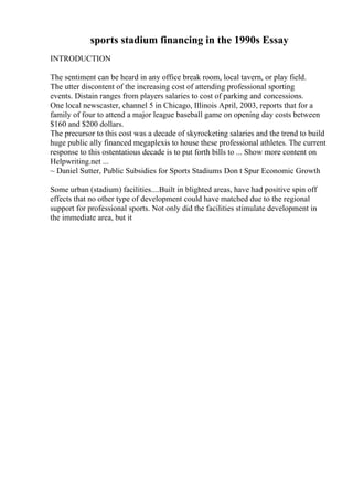 sports stadium financing in the 1990s Essay
INTRODUCTION
The sentiment can be heard in any office break room, local tavern, or play field.
The utter discontent of the increasing cost of attending professional sporting
events. Distain ranges from players salaries to cost of parking and concessions.
One local newscaster, channel 5 in Chicago, Illinois April, 2003, reports that for a
family of four to attend a major league baseball game on opening day costs between
$160 and $200 dollars.
The precursor to this cost was a decade of skyrocketing salaries and the trend to build
huge public ally financed megaplexis to house these professional athletes. The current
response to this ostentatious decade is to put forth bills to ... Show more content on
Helpwriting.net ...
~ Daniel Sutter, Public Subsidies for Sports Stadiums Don t Spur Economic Growth
Some urban (stadium) facilities....Built in blighted areas, have had positive spin off
effects that no other type of development could have matched due to the regional
support for professional sports. Not only did the facilities stimulate development in
the immediate area, but it
 