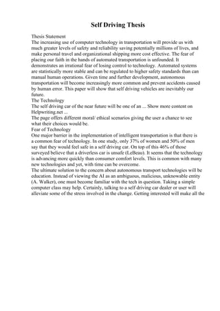 Self Driving Thesis
Thesis Statement
The increasing use of computer technology in transportation will provide us with
much greater levels of safety and reliability saving potentially millions of lives, and
make personal travel and organizational shipping more cost effective. The fear of
placing our faith in the hands of automated transportation is unfounded. It
demonstrates an irrational fear of losing control to technology. Automated systems
are statistically more stable and can be regulated to higher safety standards than can
manual human operations. Given time and further development, autonomous
transportation will become increasingly more common and prevent accidents caused
by human error. This paper will show that self driving vehicles are inevitably our
future.
The Technology
The self driving car of the near future will be one of an ... Show more content on
Helpwriting.net ...
The page offers different moral/ ethical scenarios giving the user a chance to see
what their choices would be.
Fear of Technology
One major barrier in the implementation of intelligent transportation is that there is
a common fear of technology. In one study, only 37% of women and 50% of men
say that they would feel safe in a self driving car. On top of this 46% of those
surveyed believe that a driverless car is unsafe (LeBeau). It seems that the technology
is advancing more quickly than consumer comfort levels. This is common with many
new technologies and yet, with time can be overcome.
The ultimate solution to the concern about autonomous transport technologies will be
education. Instead of viewing the AI as an ambiguous, malicious, unknowable entity
(A. Walker), one must become familiar with the tech in question. Taking a simple
computer class may help. Certainly, talking to a self driving car dealer or user will
alleviate some of the stress involved in the change. Getting interested will make all the
 