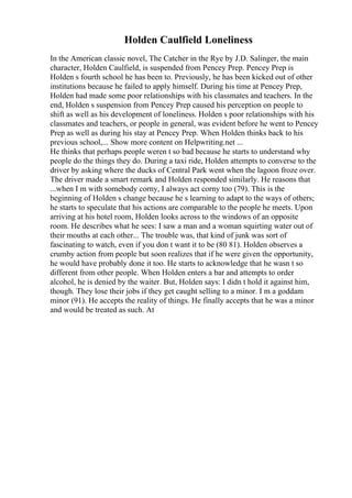 Holden Caulfield Loneliness
In the American classic novel, The Catcher in the Rye by J.D. Salinger, the main
character, Holden Caulfield, is suspended from Pencey Prep. Pencey Prep is
Holden s fourth school he has been to. Previously, he has been kicked out of other
institutions because he failed to apply himself. During his time at Pencey Prep,
Holden had made some poor relationships with his classmates and teachers. In the
end, Holden s suspension from Pencey Prep caused his perception on people to
shift as well as his development of loneliness. Holden s poor relationships with his
classmates and teachers, or people in general, was evident before he went to Pencey
Prep as well as during his stay at Pencey Prep. When Holden thinks back to his
previous school,... Show more content on Helpwriting.net ...
He thinks that perhaps people weren t so bad because he starts to understand why
people do the things they do. During a taxi ride, Holden attempts to converse to the
driver by asking where the ducks of Central Park went when the lagoon froze over.
The driver made a smart remark and Holden responded similarly. He reasons that
...when I m with somebody corny, I always act corny too (79). This is the
beginning of Holden s change because he s learning to adapt to the ways of others;
he starts to speculate that his actions are comparable to the people he meets. Upon
arriving at his hotel room, Holden looks across to the windows of an opposite
room. He describes what he sees: I saw a man and a woman squirting water out of
their mouths at each other... The trouble was, that kind of junk was sort of
fascinating to watch, even if you don t want it to be (80 81). Holden observes a
crumby action from people but soon realizes that if he were given the opportunity,
he would have probably done it too. He starts to acknowledge that he wasn t so
different from other people. When Holden enters a bar and attempts to order
alcohol, he is denied by the waiter. But, Holden says: I didn t hold it against him,
though. They lose their jobs if they get caught selling to a minor. I m a goddam
minor (91). He accepts the reality of things. He finally accepts that he was a minor
and would be treated as such. At
 