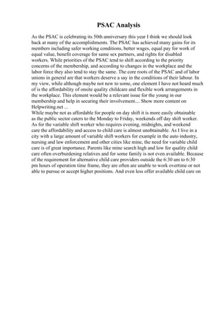 PSAC Analysis
As the PSAC is celebrating its 50th anniversary this year I think we should look
back at many of the accomplishments. The PSAC has achieved many gains for its
members including safer working conditions, better wages, equal pay for work of
equal value, benefit coverage for same sex partners, and rights for disabled
workers. While priorities of the PSAC tend to shift according to the priority
concerns of the membership, and according to changes in the workplace and the
labor force they also tend to stay the same. The core roots of the PSAC and of labor
unions in general are that workers deserve a say in the conditions of their labour. In
my view, while although maybe not new to some, one element I have not heard much
of is the affordability of onsite quality childcare and flexible work arrangements in
the workplace. This element would be a relevant issue for the young in our
membership and help in securing their involvement.... Show more content on
Helpwriting.net ...
While maybe not as affordable for people on day shift it is more easily obtainable
as the public sector caters to the Monday to Friday, weekends off day shift worker.
As for the variable shift worker who requires evening, midnights, and weekend
care the affordability and access to child care is almost unobtainable. As I live in a
city with a large amount of variable shift workers for example in the auto industry,
nursing and law enforcement and other cities like mine, the need for variable child
care is of great importance. Parents like mine search high and low for quality child
care often overburdening relatives and for some family is not even available. Because
of the requirement for alternative child care providers outside the 6:30 am to 6:30
pm hours of operation time frame, they are often are unable to work overtime or not
able to pursue or accept higher positions. And even less offer available child care on
 
