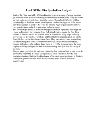 Lord Of The Flies Symbolism Analysis
Lord of the Flies, a novel by William Golding, is about a group of young boys that
get stranded on an island with nothing but the clothes on their backs. They are left to
survive on their own, and chaos naturally ensues. Throughout the book, Golding
presents objects that have hidden meanings that can become apparent if the reader
only looks deeper. In Lord of the Flies, the fire and Piggy s specs symbolize how
pure emotions can and will be corrupted by human nature.
The fire the boys strived to maintain throughout the book represents their hope for
rescue and the unity they require. Once Ralph is elected as leader, the first thing
he does is think of rescue. He planned a fire to be made so if any ships sailed by,
they would see the smoke. Their hope and blind faith in rescue relies on the smoke
from this fire, but the fire also relies on them. They have to work as a team to keep
the fire burning at all times. Even the smallest boys, unless fruit claimed them,
brought little pieces of wood and threw them in (41). The hope and unity the boys
display at the beginning of the book is represented by their precious fire on top of
the rock.
Piggy s specs symbolize the logic and rationality that, however hard to hold on to, is
desperately needed by the boys. Being stranded on an island is a stressful and
terrifying situation. Rational thinking is one of the most important things in this type
of situation, yet the voice of panic usually drowns it out. Glasses, however
stereotypical,
 