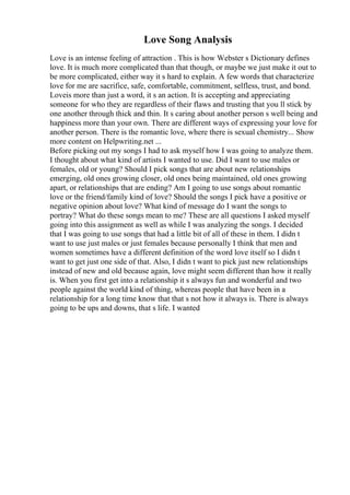 Love Song Analysis
Love is an intense feeling of attraction . This is how Webster s Dictionary defines
love. It is much more complicated than that though, or maybe we just make it out to
be more complicated, either way it s hard to explain. A few words that characterize
love for me are sacrifice, safe, comfortable, commitment, selfless, trust, and bond.
Loveis more than just a word, it s an action. It is accepting and appreciating
someone for who they are regardless of their flaws and trusting that you ll stick by
one another through thick and thin. It s caring about another person s well being and
happiness more than your own. There are different ways of expressing your love for
another person. There is the romantic love, where there is sexual chemistry... Show
more content on Helpwriting.net ...
Before picking out my songs I had to ask myself how I was going to analyze them.
I thought about what kind of artists I wanted to use. Did I want to use males or
females, old or young? Should I pick songs that are about new relationships
emerging, old ones growing closer, old ones being maintained, old ones growing
apart, or relationships that are ending? Am I going to use songs about romantic
love or the friend/family kind of love? Should the songs I pick have a positive or
negative opinion about love? What kind of message do I want the songs to
portray? What do these songs mean to me? These are all questions I asked myself
going into this assignment as well as while I was analyzing the songs. I decided
that I was going to use songs that had a little bit of all of these in them. I didn t
want to use just males or just females because personally I think that men and
women sometimes have a different definition of the word love itself so I didn t
want to get just one side of that. Also, I didn t want to pick just new relationships
instead of new and old because again, love might seem different than how it really
is. When you first get into a relationship it s always fun and wonderful and two
people against the world kind of thing, whereas people that have been in a
relationship for a long time know that that s not how it always is. There is always
going to be ups and downs, that s life. I wanted
 
