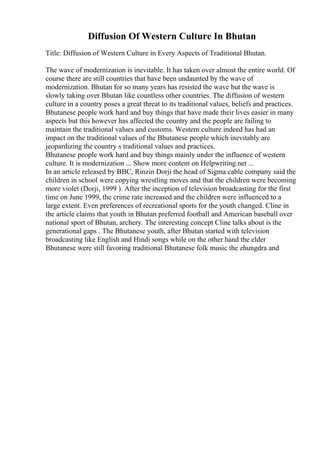 Diffusion Of Western Culture In Bhutan
Title: Diffusion of Western Culture in Every Aspects of Traditional Bhutan.
The wave of modernization is inevitable. It has taken over almost the entire world. Of
course there are still countries that have been undaunted by the wave of
modernization. Bhutan for so many years has resisted the wave but the wave is
slowly taking over Bhutan like countless other countries. The diffusion of western
culture in a country poses a great threat to its traditional values, beliefs and practices.
Bhutanese people work hard and buy things that have made their lives easier in many
aspects but this however has affected the country and the people are failing to
maintain the traditional values and customs. Western culture indeed has had an
impact on the traditional values of the Bhutanese people which inevitably are
jeopardizing the country s traditional values and practices.
Bhutanese people work hard and buy things mainly under the influence of western
culture. It is modernization ... Show more content on Helpwriting.net ...
In an article released by BBC, Rinzin Dorji the head of Sigma cable company said the
children in school were copying wrestling moves and that the children were becoming
more violet (Dorji, 1999 ). After the inception of television broadcasting for the first
time on June 1999, the crime rate increased and the children were influenced to a
large extent. Even preferences of recreational sports for the youth changed. Cline in
the article claims that youth in Bhutan preferred football and American baseball over
national sport of Bhutan, archery. The interesting concept Cline talks about is the
generational gaps . The Bhutanese youth, after Bhutan started with television
broadcasting like English and Hindi songs while on the other hand the elder
Bhutanese were still favoring traditional Bhutanese folk music the zhungdra and
 