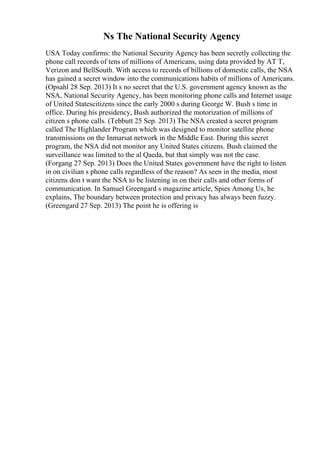 Ns The National Security Agency
USA Today confirms: the National Security Agency has been secretly collecting the
phone call records of tens of millions of Americans, using data provided by AT T,
Verizon and BellSouth. With access to records of billions of domestic calls, the NSA
has gained a secret window into the communications habits of millions of Americans.
(Opsahl 28 Sep. 2013) It s no secret that the U.S. government agency known as the
NSA, National Security Agency, has been monitoring phone calls and Internet usage
of United Statescitizens since the early 2000 s during George W. Bush s time in
office. During his presidency, Bush authorized the motorization of millions of
citizen s phone calls. (Tebbutt 25 Sep. 2013) The NSA created a secret program
called The Highlander Program which was designed to monitor satellite phone
transmissions on the Inmarsat network in the Middle East. During this secret
program, the NSA did not monitor any United States citizens. Bush claimed the
surveillance was limited to the al Qaeda, but that simply was not the case.
(Forgang 27 Sep. 2013) Does the United States government have the right to listen
in on civilian s phone calls regardless of the reason? As seen in the media, most
citizens don t want the NSA to be listening in on their calls and other forms of
communication. In Samuel Greengard s magazine article, Spies Among Us, he
explains, The boundary between protection and privacy has always been fuzzy.
(Greengard 27 Sep. 2013) The point he is offering is
 